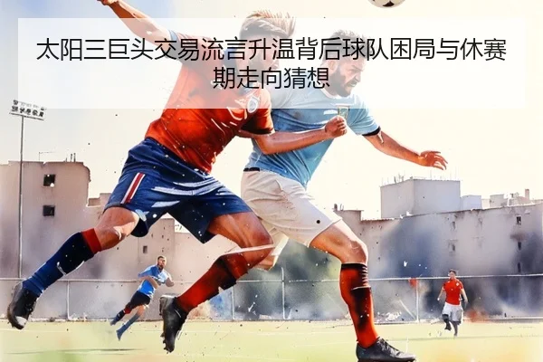 太阳三巨头交易流言升温背后球队困局与休赛期走向猜想 - kaiyun